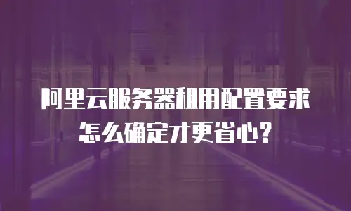 阿里云服务器租用配置要求怎么确定才更省心？