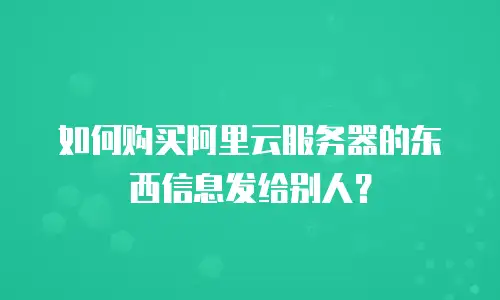 如何购买阿里云服务器的东西信息发给别人？