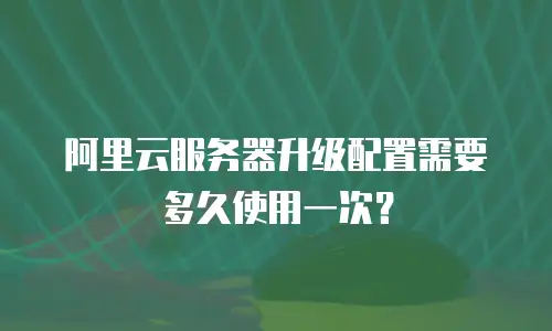 阿里云服务器升级配置需要多久使用一次？