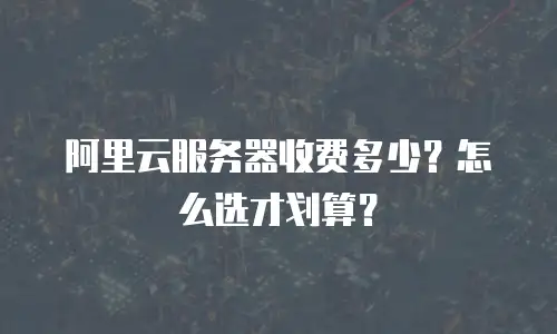 阿里云服务器收费多少？怎么选才划算？