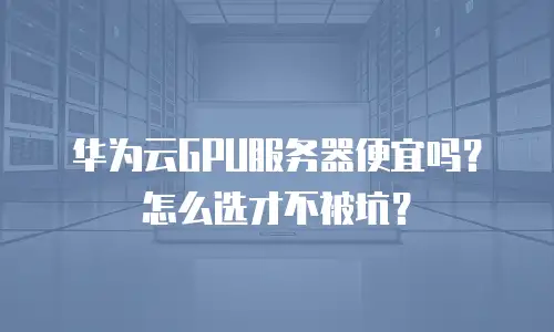 华为云GPU服务器便宜吗？怎么选才不被坑？