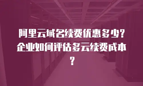 阿里云域名续费优惠多少？企业如何评估多云续费成本？