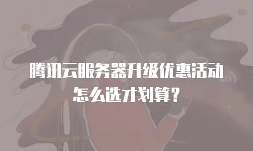 腾讯云服务器升级优惠活动怎么选才划算？