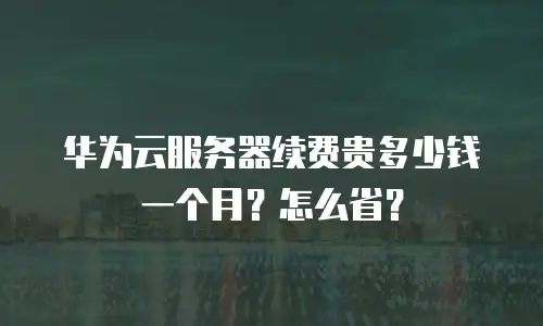 华为云服务器续费贵多少钱一个月？怎么省？
