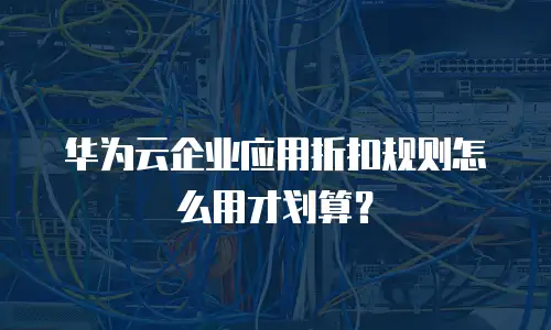 华为云企业应用折扣规则怎么用才划算？