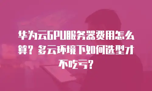 华为云GPU服务器费用怎么算？多云环境下如何选型才不吃亏？