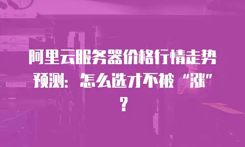 阿里云服务器价格行情走势预测：怎么选才不被&ldquo;涨&rdquo;？