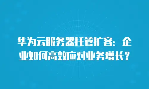 华为云服务器托管扩容：企业如何高效应对业务增长？