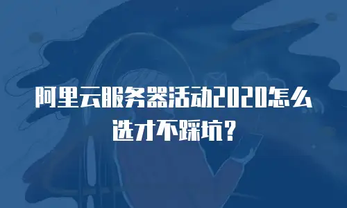 阿里云服务器活动2020怎么选才不踩坑？