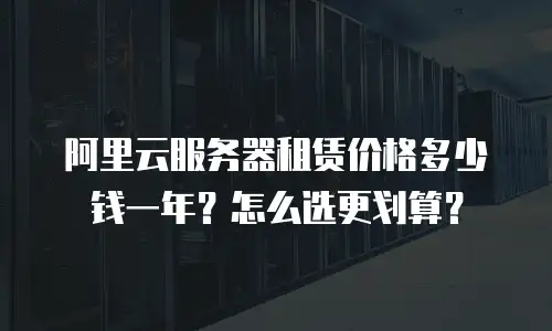 阿里云服务器租赁价格多少钱一年？怎么选更划算？