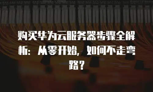 购买华为云服务器步骤全解析：从零开始，如何不走弯路？