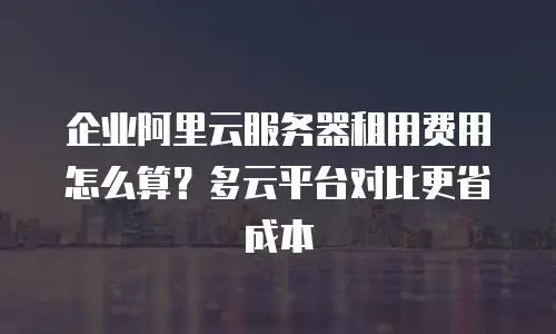企业阿里云服务器租用费用怎么算？多云平台对比更省成本