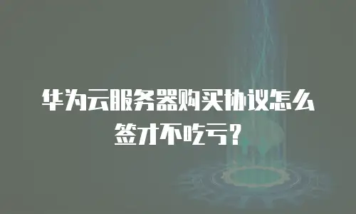 华为云服务器购买协议怎么签才不吃亏？