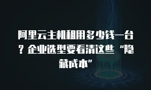 阿里云主机租用多少钱一台？企业选型要看清这些“隐藏成本”