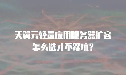 天翼云轻量应用服务器扩容怎么选才不踩坑？