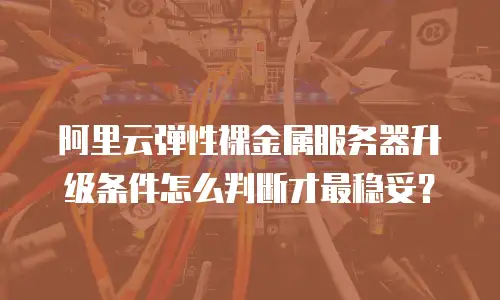 阿里云弹性裸金属服务器升级条件怎么判断才最稳妥？
