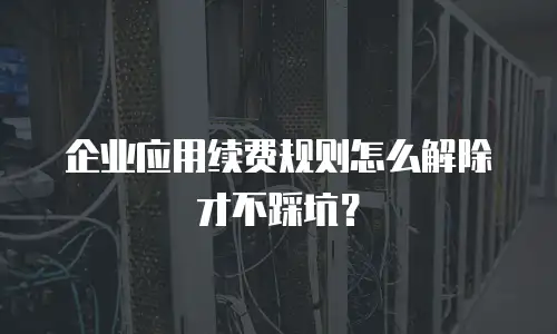 企业应用续费规则怎么解除才不踩坑？