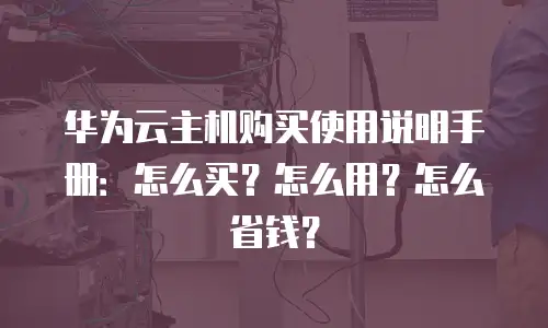 华为云主机购买使用说明手册：怎么买？怎么用？怎么省钱？