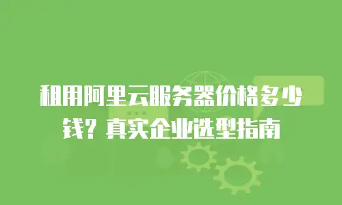租用阿里云服务器价格多少钱？真实企业选型指南