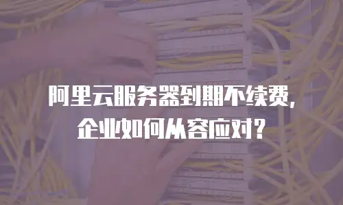 阿里云服务器到期不续费，企业如何从容应对？
