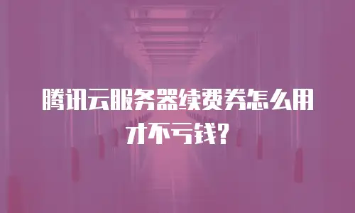 腾讯云服务器续费券怎么用才不亏钱？