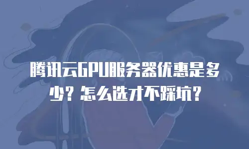 腾讯云GPU服务器优惠是多少？怎么选才不踩坑？