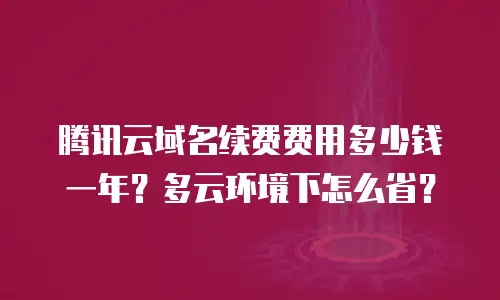 腾讯云域名续费费用多少钱一年？多云环境下怎么省？