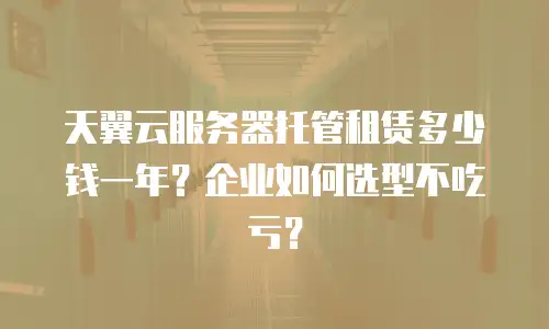 天翼云服务器托管租赁多少钱一年？企业如何选型不吃亏？