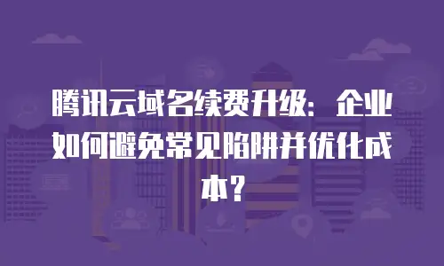 腾讯云域名续费升级：企业如何避免常见陷阱并优化成本？