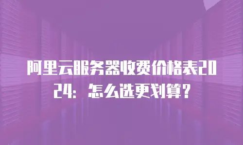 阿里云服务器收费价格表2024：怎么选更划算？