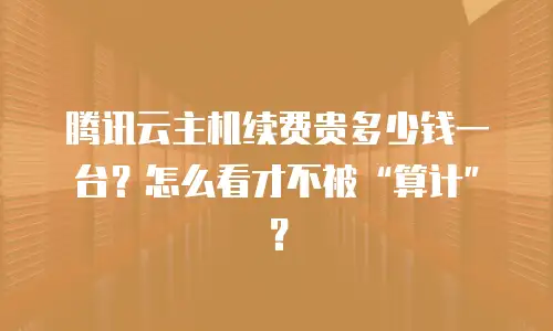 腾讯云主机续费贵多少钱一台？怎么看才不被“算计”？
