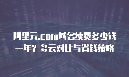 阿里云.com域名续费多少钱一年？多云对比与省钱策略
