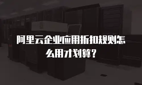 阿里云企业应用折扣规则怎么用才划算？