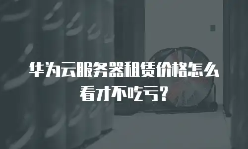 华为云服务器租赁价格怎么看才不吃亏？
