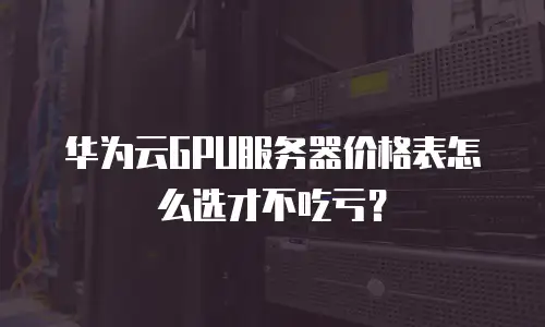 华为云GPU服务器价格表怎么选才不吃亏？