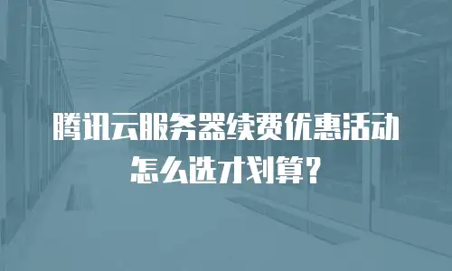 腾讯云服务器续费优惠活动怎么选才划算？