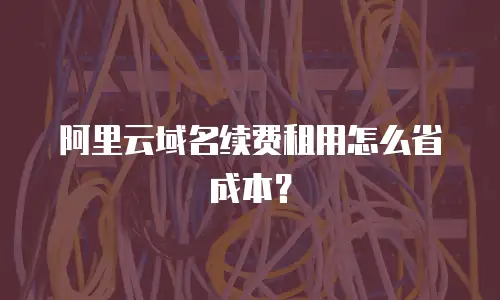 阿里云域名续费租用怎么省成本？