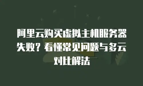 阿里云购买虚拟主机服务器失败？看懂常见问题与多云对比解法