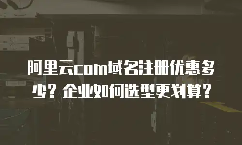 阿里云com域名注册优惠多少？企业如何选型更划算？