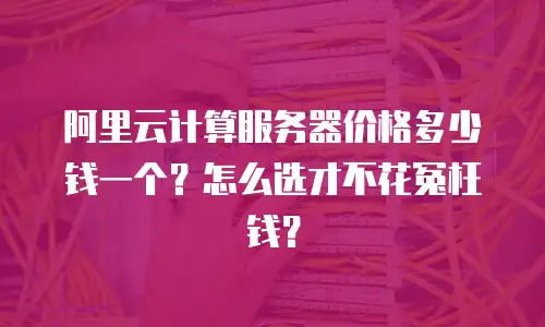 阿里云计算服务器价格多少钱一个？怎么选才不花冤枉钱？