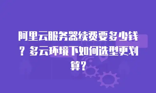 阿里云服务器续费要多少钱？多云环境下如何选型更划算？