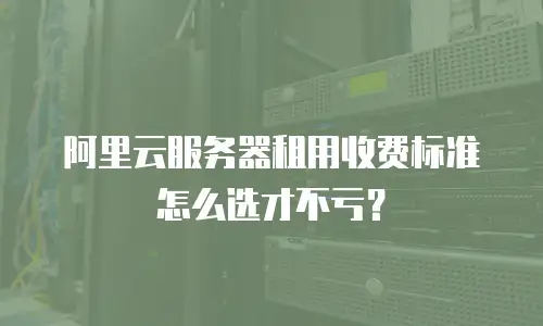 阿里云服务器租用收费标准怎么选才不亏？