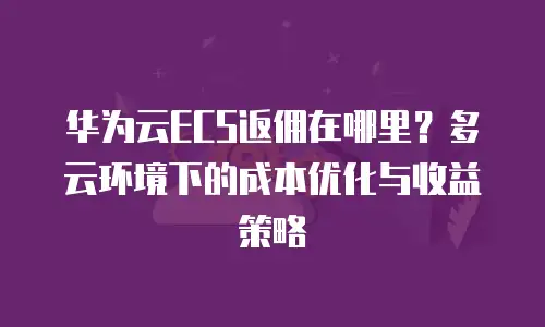 华为云ECS返佣在哪里？多云环境下的成本优化与收益策略