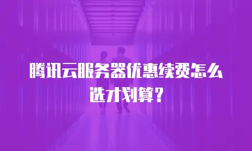 腾讯云服务器优惠续费怎么选才划算？