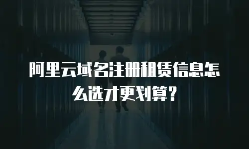 阿里云域名注册租赁信息怎么选才更划算？