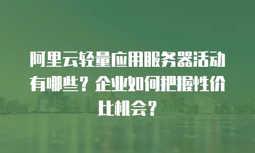 阿里云轻量应用服务器活动有哪些？企业如何把握性价比机会？