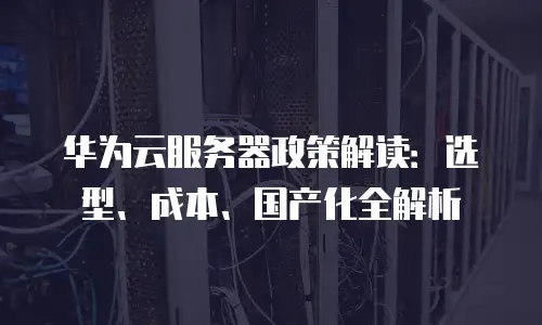 华为云服务器政策解读：选型、成本、国产化全解析
