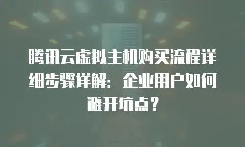 腾讯云虚拟主机购买流程详细步骤详解：企业用户如何避开坑点？