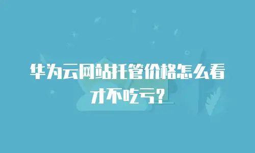 华为云网站托管价格怎么看才不吃亏？