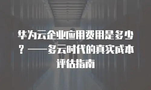 华为云企业应用费用是多少？——多云时代的真实成本评估指南